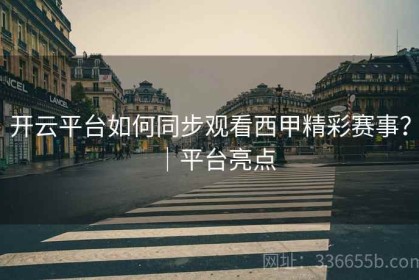 开云平台如何同步观看西甲精彩赛事？｜平台亮点