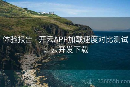 体验报告 - 开云APP加载速度对比测试，云开发下载