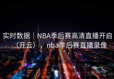 实时数据｜NBA季后赛高清直播开启（开云），nba季后赛直播录像