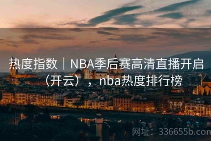 热度指数｜NBA季后赛高清直播开启（开云），nba热度排行榜