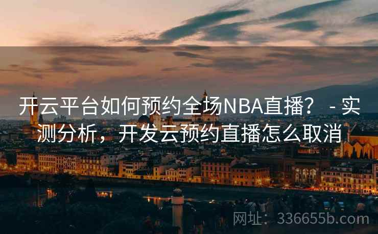 开云平台如何预约全场NBA直播？ - 实测分析，开发云预约直播怎么取消