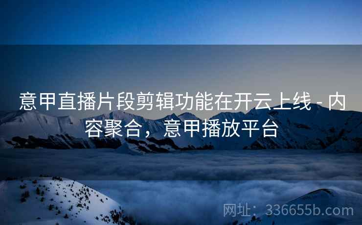 意甲直播片段剪辑功能在开云上线 - 内容聚合，意甲播放平台