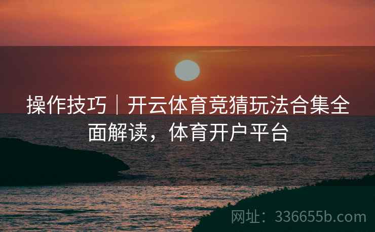 操作技巧｜开云体育竞猜玩法合集全面解读，体育开户平台