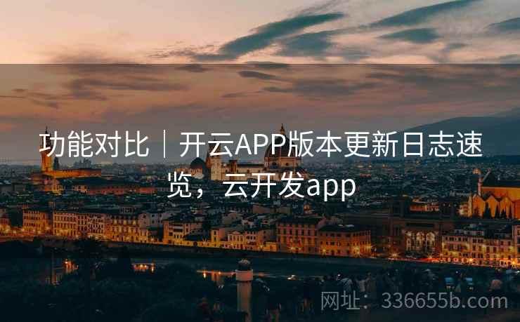 功能对比｜开云APP版本更新日志速览，云开发app
