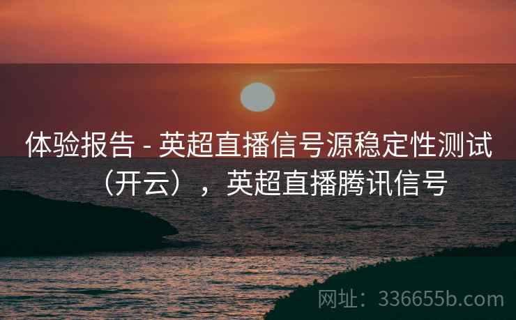 体验报告 - 英超直播信号源稳定性测试（开云），英超直播腾讯信号