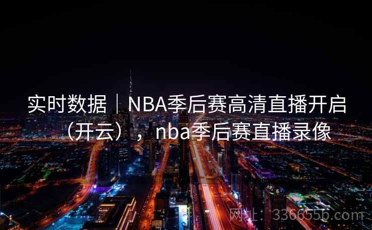 实时数据｜NBA季后赛高清直播开启（开云），nba季后赛直播录像