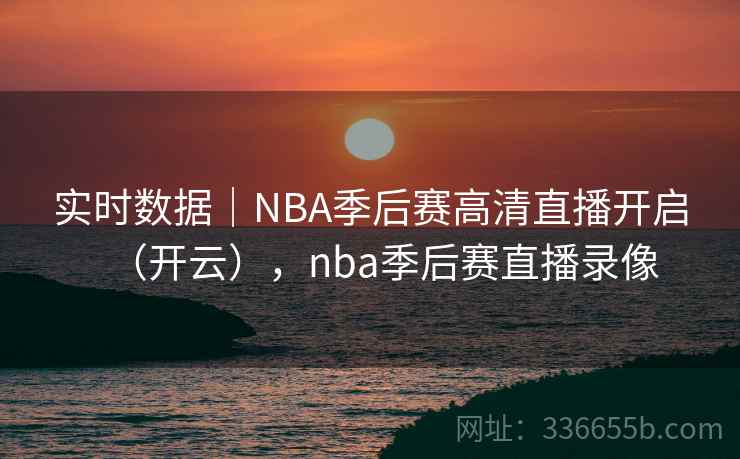 实时数据｜NBA季后赛高清直播开启（开云），nba季后赛直播录像
