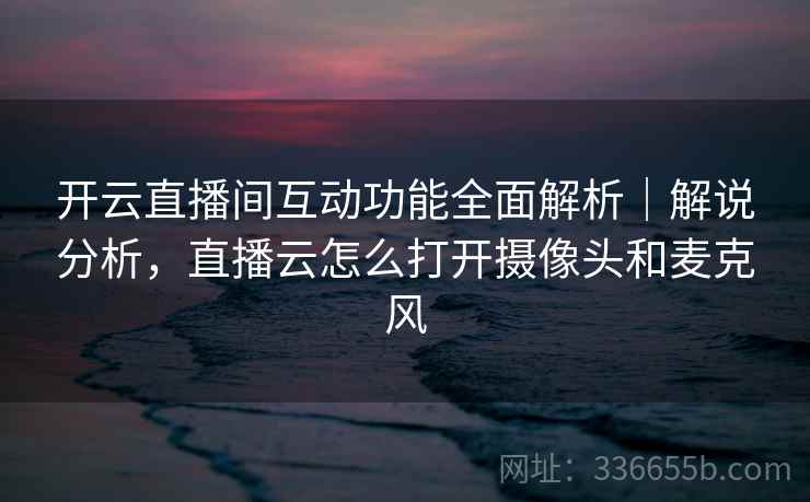 开云直播间互动功能全面解析｜解说分析，直播云怎么打开摄像头和麦克风
