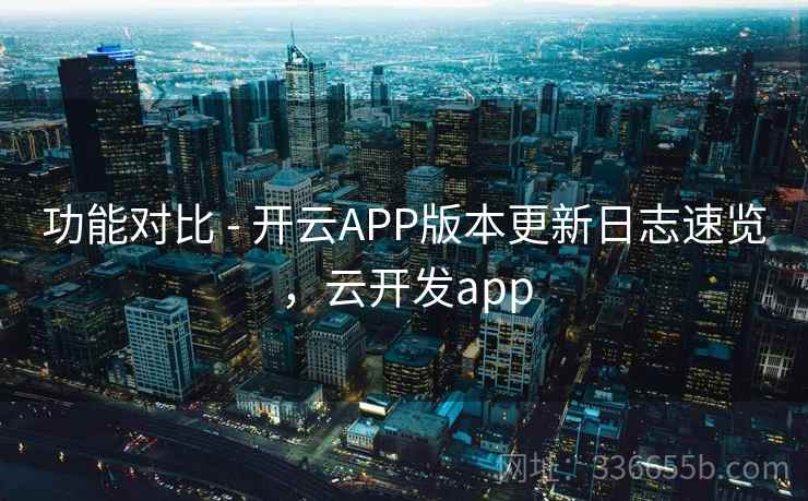 功能对比 - 开云APP版本更新日志速览，云开发app