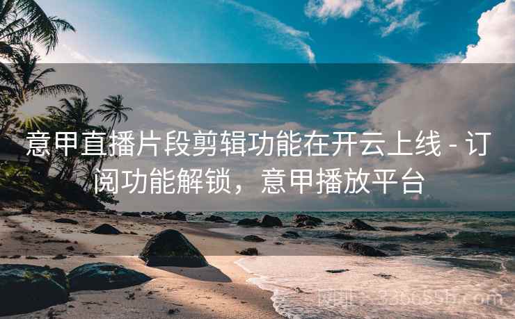 意甲直播片段剪辑功能在开云上线 - 订阅功能解锁，意甲播放平台