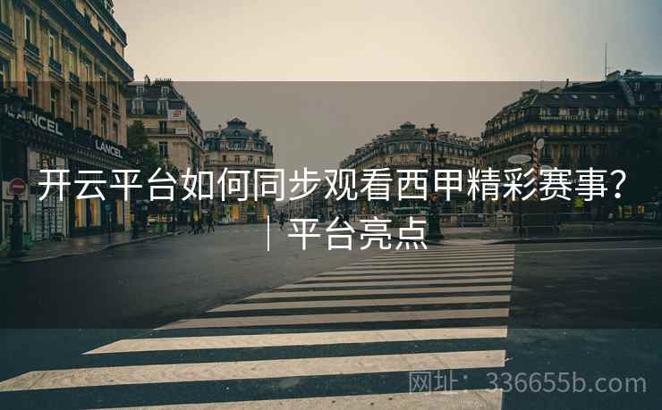 开云平台如何同步观看西甲精彩赛事？｜平台亮点