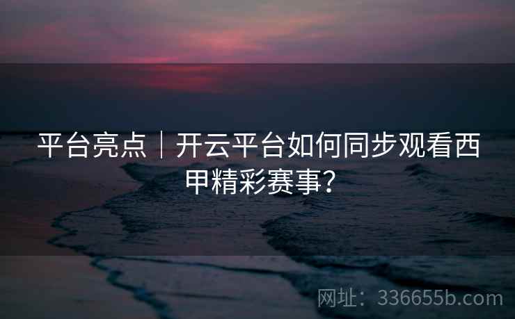 平台亮点｜开云平台如何同步观看西甲精彩赛事？